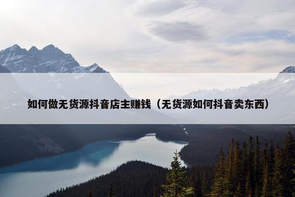 如何做无货源抖音店主赚钱（无货源如何抖音卖东西）