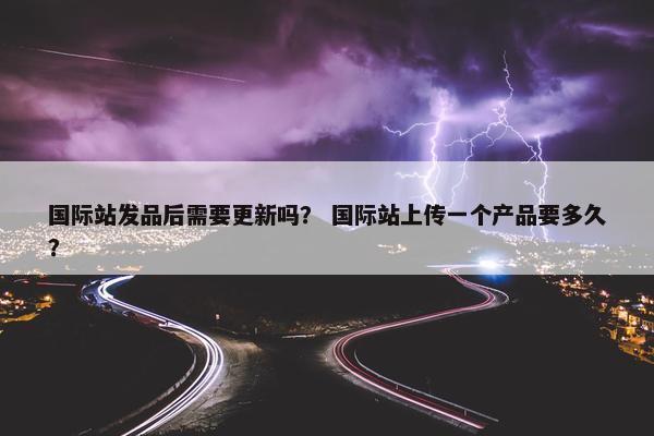 国际站发品后需要更新吗？ 国际站上传一个产品要多久？