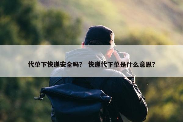 代单下快递安全吗？ 快递代下单是什么意思？