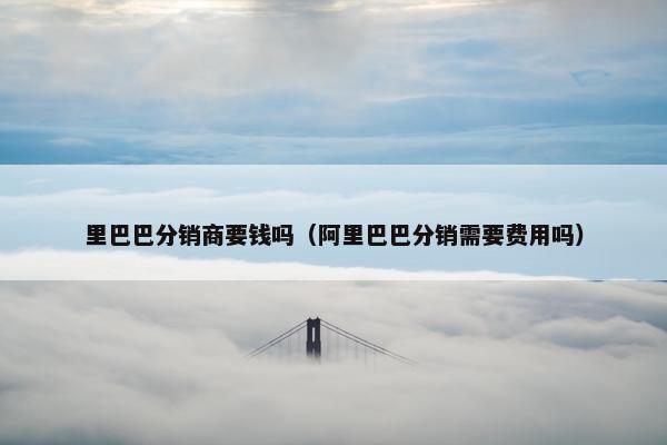 里巴巴分销商要钱吗（阿里巴巴分销需要费用吗）