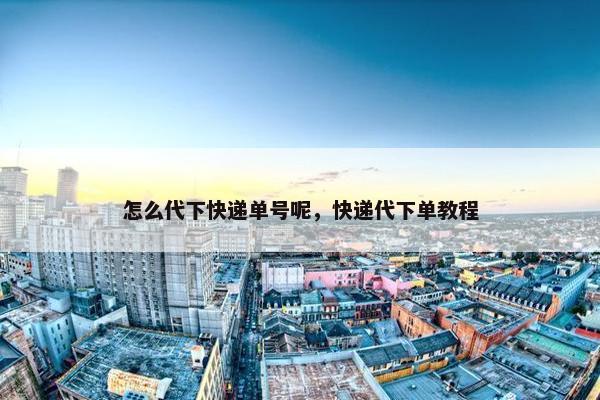 怎么代下快递单号呢，快递代下单教程