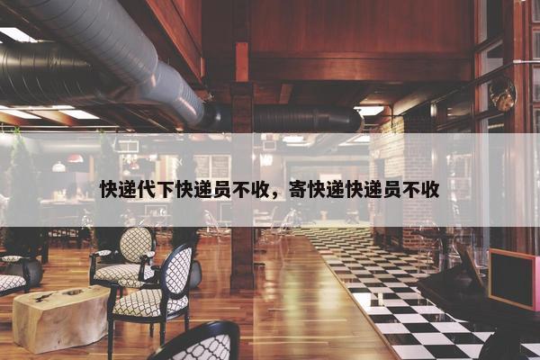 快递代下快递员不收，寄快递快递员不收