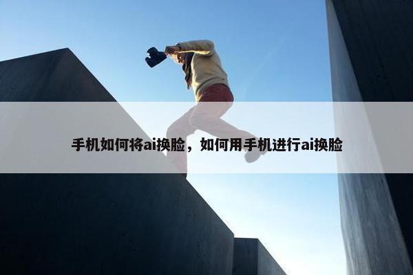 手机如何将ai换脸，如何用手机进行ai换脸