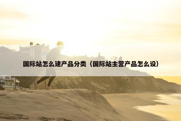 国际站怎么建产品分类（国际站主营产品怎么设）
