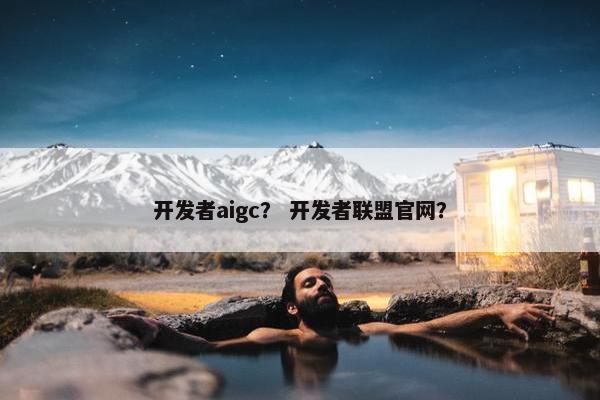 开发者aigc？ 开发者联盟官网？