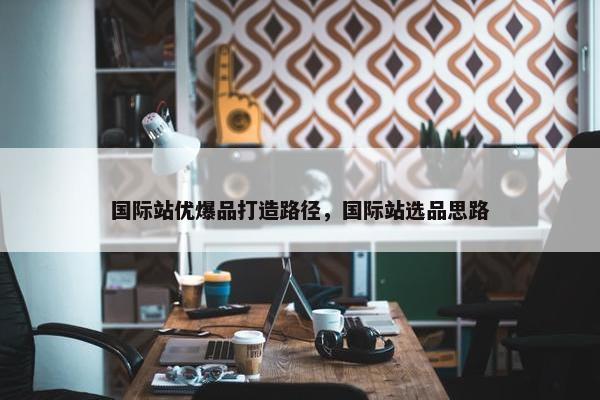 国际站优爆品打造路径，国际站选品思路