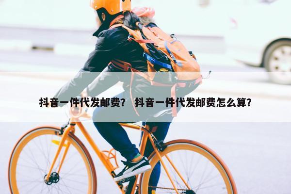 抖音一件代发邮费？ 抖音一件代发邮费怎么算？