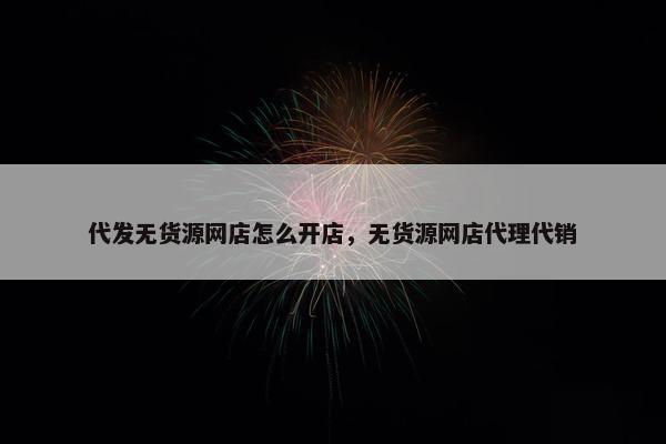 代发无货源网店怎么开店，无货源网店代理代销