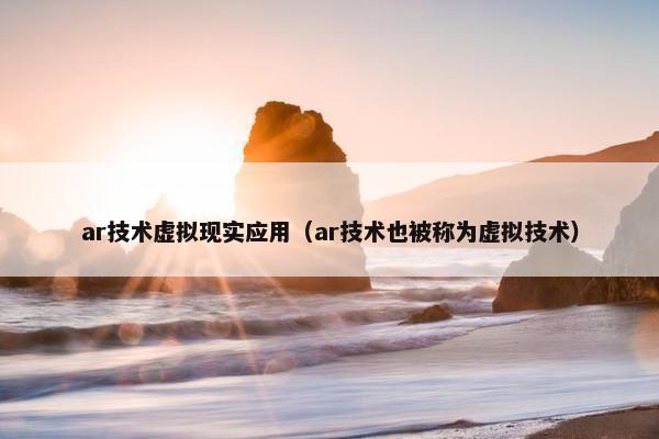 ar技术虚拟现实应用（ar技术也被称为虚拟技术）
