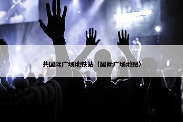 共国际广场地铁站（国际广场地图）