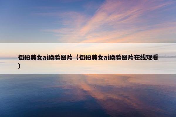 街拍美女ai换脸图片（街拍美女ai换脸图片在线观看）