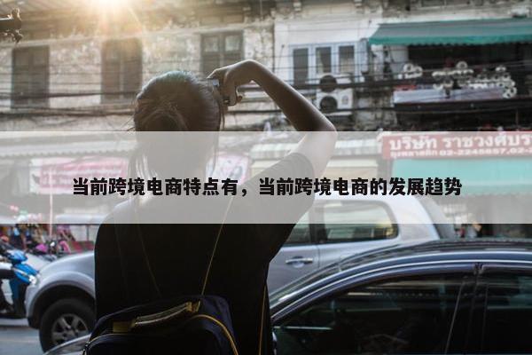 当前跨境电商特点有，当前跨境电商的发展趋势