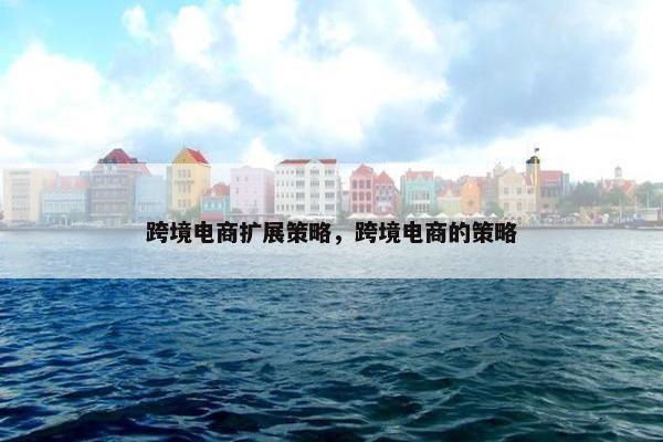 跨境电商扩展策略，跨境电商的策略