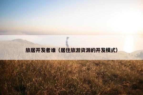 旅居开发者谁（居住旅游资源的开发模式）