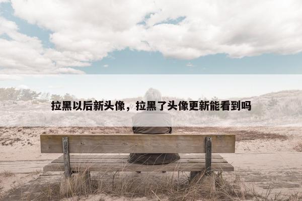 拉黑以后新头像，拉黑了头像更新能看到吗