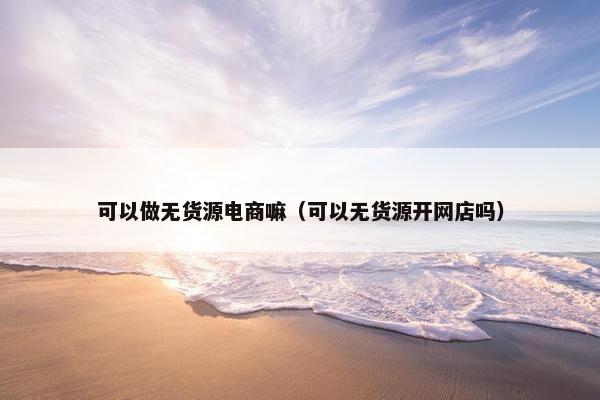 可以做无货源电商嘛（可以无货源开网店吗）