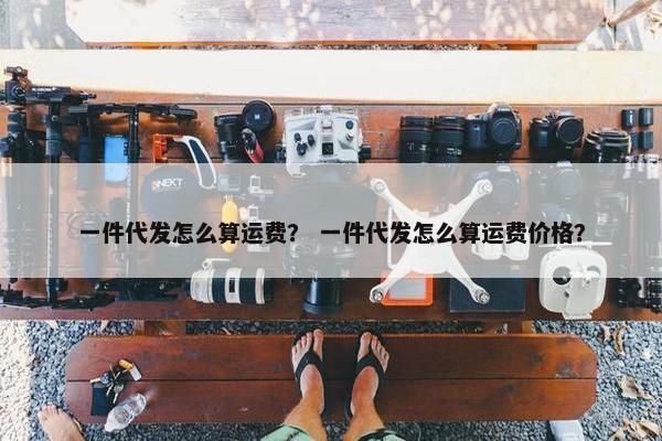 一件代发怎么算运费？ 一件代发怎么算运费价格？