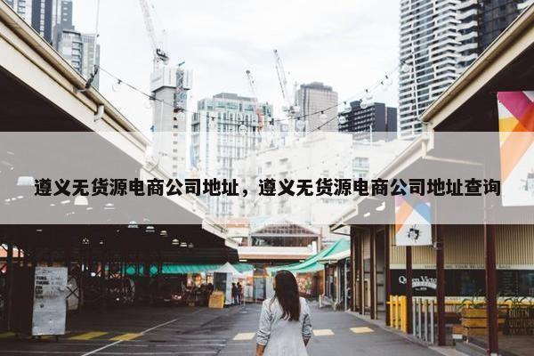 遵义无货源电商公司地址，遵义无货源电商公司地址查询