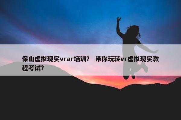 保山虚拟现实vrar培训？ 带你玩转vr虚拟现实教程考试？