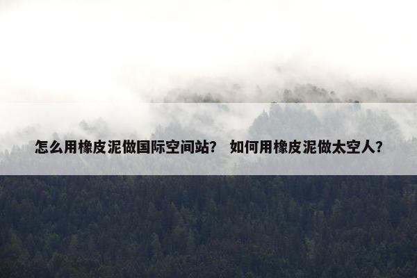 怎么用橡皮泥做国际空间站？ 如何用橡皮泥做太空人？