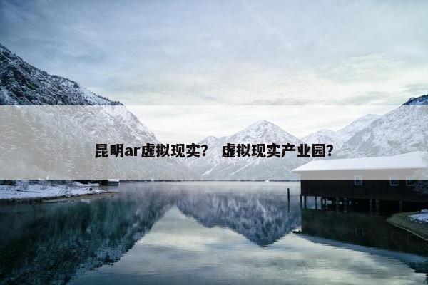 昆明ar虚拟现实？ 虚拟现实产业园？