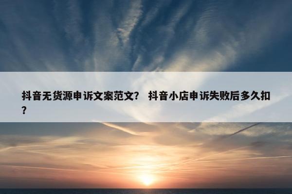 抖音无货源申诉文案范文？ 抖音小店申诉失败后多久扣？