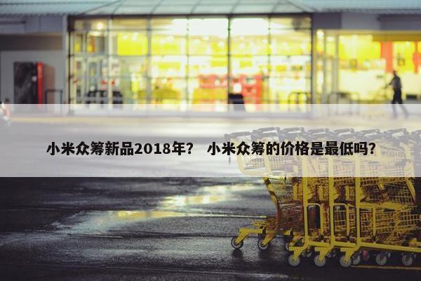 小米众筹新品2018年？ 小米众筹的价格是最低吗？