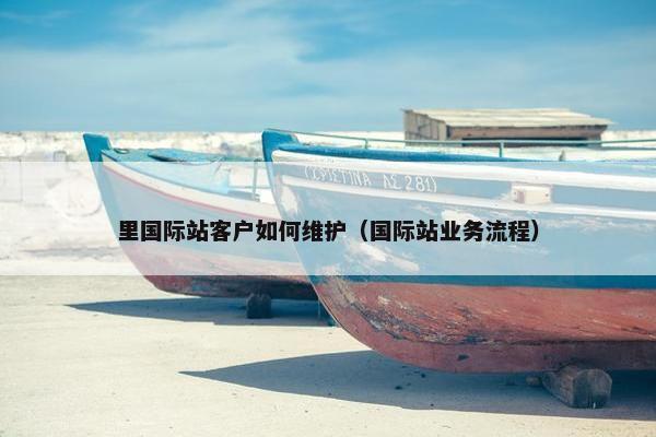 里国际站客户如何维护（国际站业务流程）