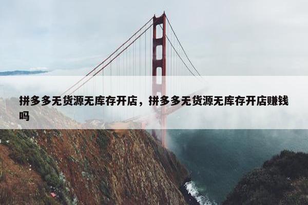 拼多多无货源无库存开店，拼多多无货源无库存开店赚钱吗