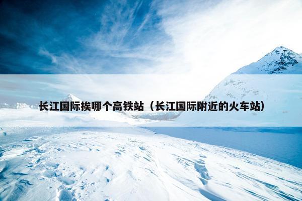 长江国际挨哪个高铁站（长江国际附近的火车站）