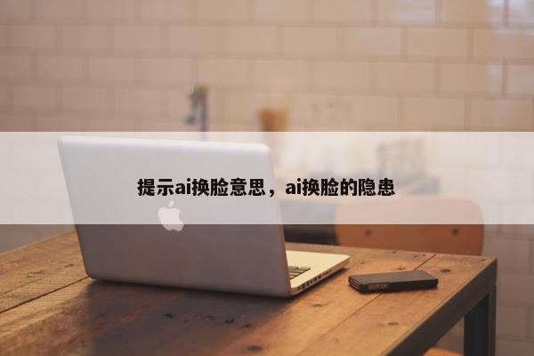 提示ai换脸意思，ai换脸的隐患