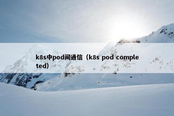 k8s中pod间通信（k8s pod completed）
