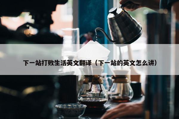 下一站打败生活英文翻译（下一站的英文怎么讲）