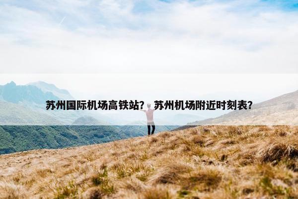苏州国际机场高铁站？ 苏州机场附近时刻表？