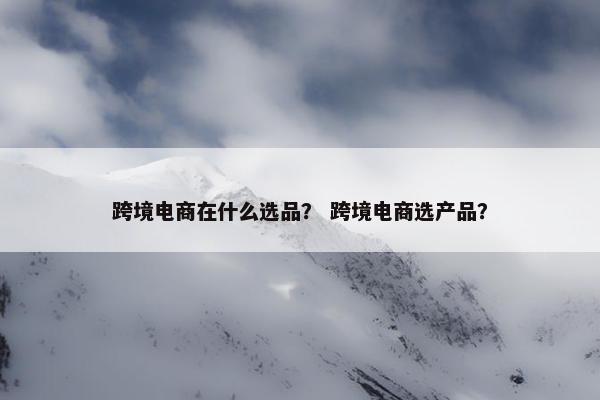 跨境电商在什么选品？ 跨境电商选产品？