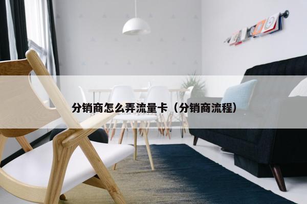 分销商怎么弄流量卡（分销商流程）