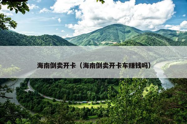 海南倒卖开卡（海南倒卖开卡车赚钱吗）