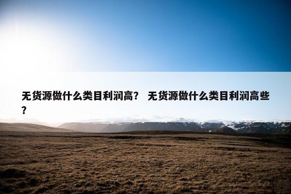 无货源做什么类目利润高？ 无货源做什么类目利润高些？