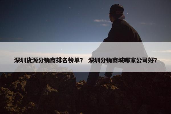 深圳货源分销商排名榜单？ 深圳分销商城哪家公司好？