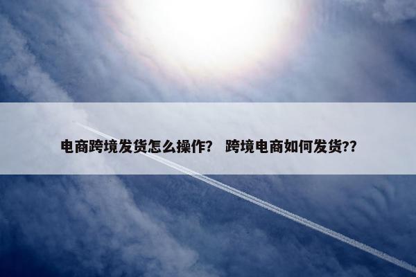 电商跨境发货怎么操作？ 跨境电商如何发货?？