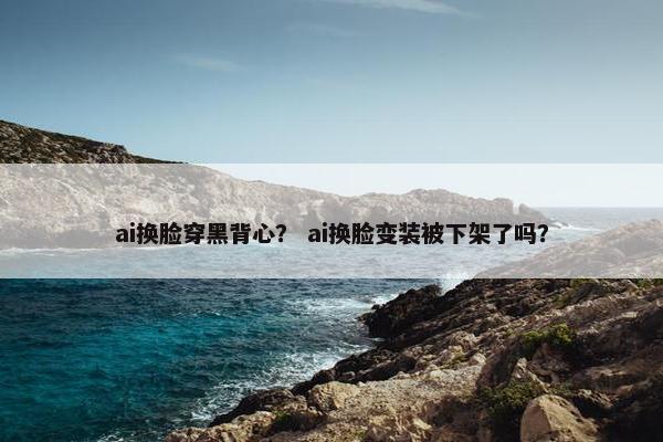 ai换脸穿黑背心？ ai换脸变装被下架了吗？