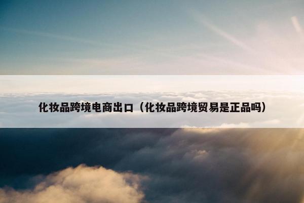 化妆品跨境电商出口（化妆品跨境贸易是正品吗）