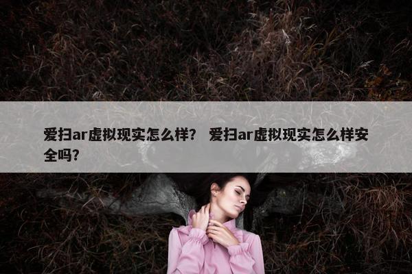 爱扫ar虚拟现实怎么样？ 爱扫ar虚拟现实怎么样安全吗？