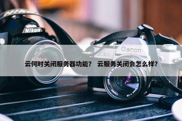 云何时关闭服务器功能？ 云服务关闭会怎么样？