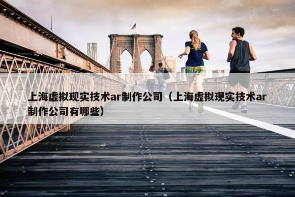 上海虚拟现实技术ar制作公司（上海虚拟现实技术ar制作公司有哪些）