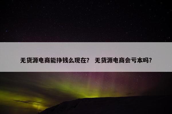 无货源电商能挣钱么现在？ 无货源电商会亏本吗？