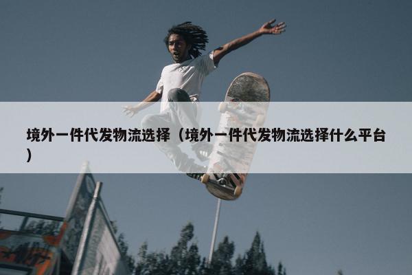境外一件代发物流选择（境外一件代发物流选择什么平台）
