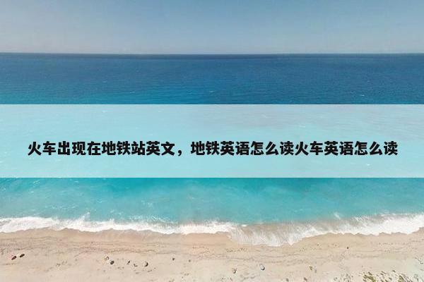 火车出现在地铁站英文，地铁英语怎么读火车英语怎么读