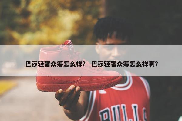 巴莎轻奢众筹怎么样？ 巴莎轻奢众筹怎么样啊？