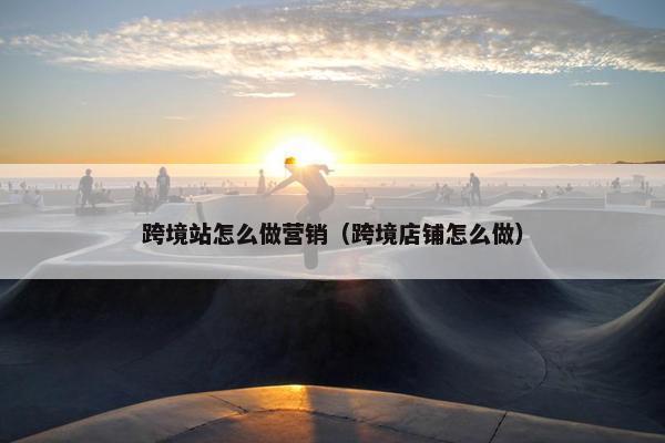 跨境站怎么做营销（跨境店铺怎么做）